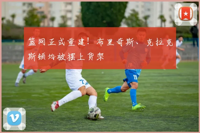 篮网正式重建!布里奇斯、克拉克斯顿均被摆上货架