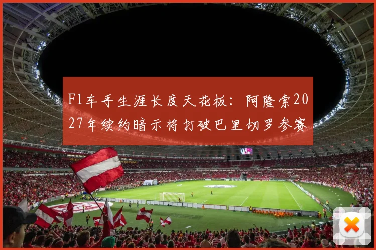 F1车手生涯长度天花板：阿隆索2027年续约暗示将打破巴里切罗参赛纪录