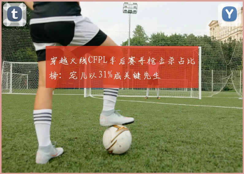 穿越火线CFPL季后赛手枪击杀占比榜:宠儿以31%成关键先生